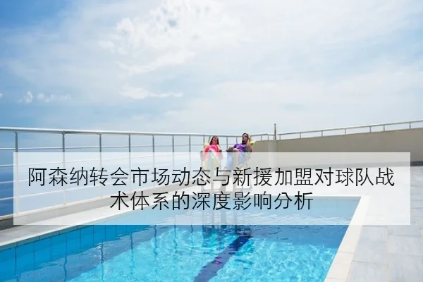 阿森纳转会市场动态与新援加盟对球队战术体系的深度影响分析